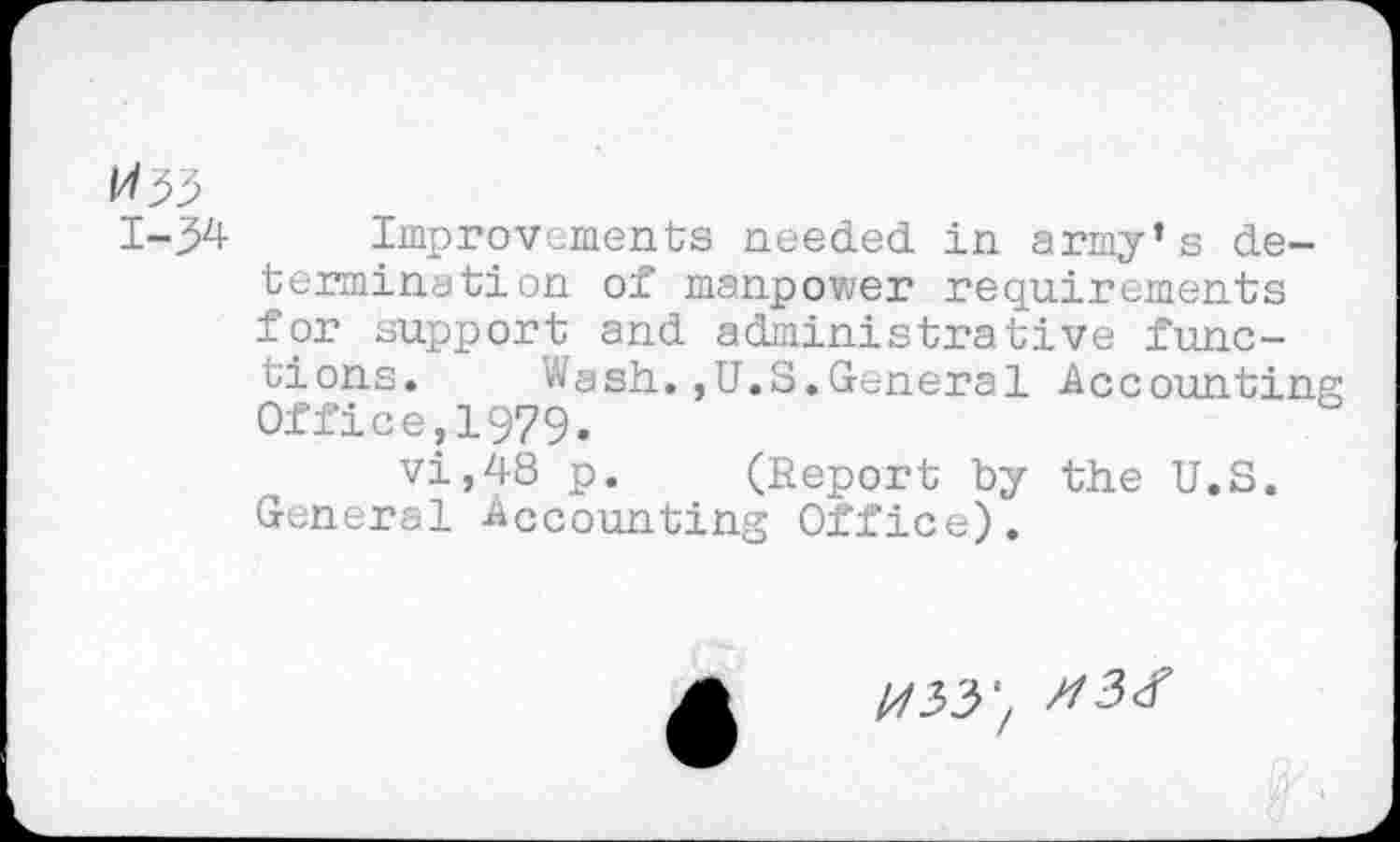 ﻿Improvements needed in army’s determination of manpower requirements for support and administrative functions. Wash.,U.S.General Accounting Office,1979.
vi,48 p. (Report by the U.S. General Accounting Office).